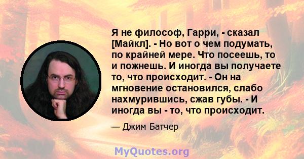 Я не философ, Гарри, - сказал [Майкл]. - Но вот о чем подумать, по крайней мере. Что посеешь, то и пожнешь. И иногда вы получаете то, что происходит. - Он на мгновение остановился, слабо нахмурившись, сжав губы. - И