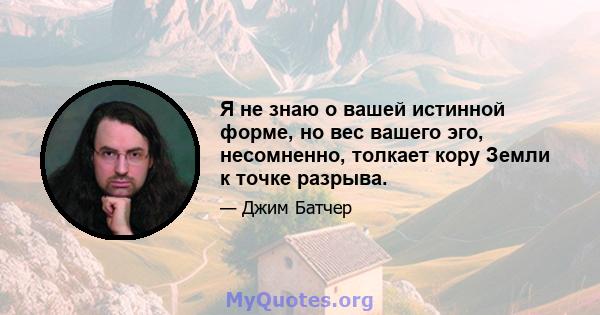 Я не знаю о вашей истинной форме, но вес вашего эго, несомненно, толкает кору Земли к точке разрыва.