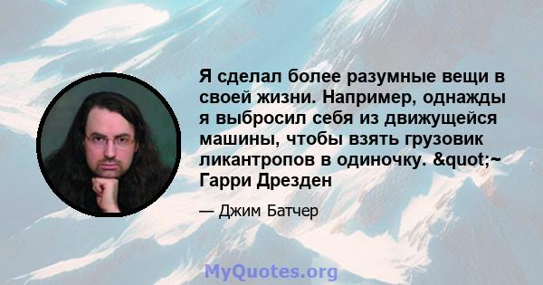 Я сделал более разумные вещи в своей жизни. Например, однажды я выбросил себя из движущейся машины, чтобы взять грузовик ликантропов в одиночку. "~ Гарри Дрезден