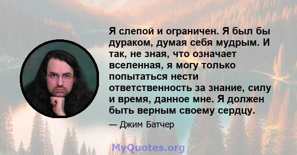 Я слепой и ограничен. Я был бы дураком, думая себя мудрым. И так, не зная, что означает вселенная, я могу только попытаться нести ответственность за знание, силу и время, данное мне. Я должен быть верным своему сердцу.