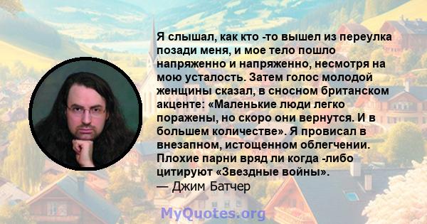 Я слышал, как кто -то вышел из переулка позади меня, и мое тело пошло напряженно и напряженно, несмотря на мою усталость. Затем голос молодой женщины сказал, в сносном британском акценте: «Маленькие люди легко поражены, 