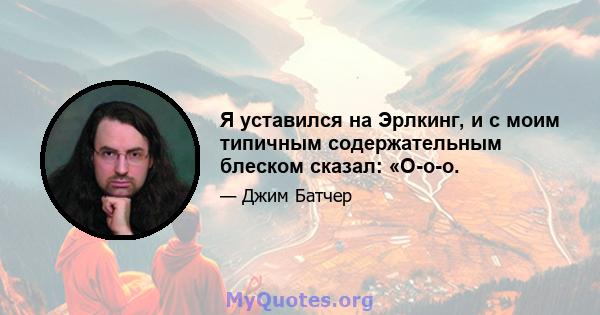 Я уставился на Эрлкинг, и с моим типичным содержательным блеском сказал: «О-о-о.