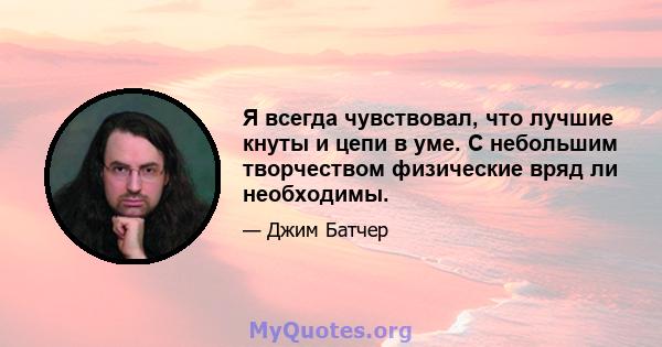 Я всегда чувствовал, что лучшие кнуты и цепи в уме. С небольшим творчеством физические вряд ли необходимы.