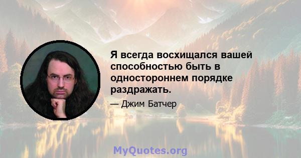 Я всегда восхищался вашей способностью быть в одностороннем порядке раздражать.