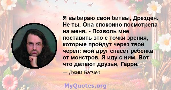 Я выбираю свои битвы, Дрезден. Не ты. Она спокойно посмотрела на меня. - Позволь мне поставить это с точки зрения, которые пройдут через твой череп: мой друг спасет ребенка от монстров. Я иду с ним. Вот что делают