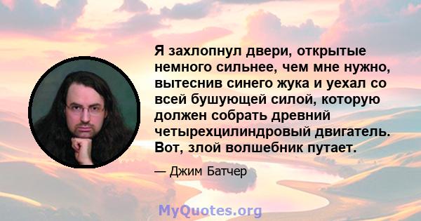 Я захлопнул двери, открытые немного сильнее, чем мне нужно, вытеснив синего жука и уехал со всей бушующей силой, которую должен собрать древний четырехцилиндровый двигатель. Вот, злой волшебник путает.