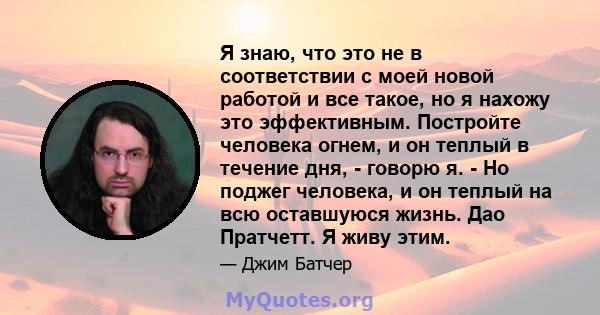 Я знаю, что это не в соответствии с моей новой работой и все такое, но я нахожу это эффективным. Постройте человека огнем, и он теплый в течение дня, - говорю я. - Но поджег человека, и он теплый на всю оставшуюся