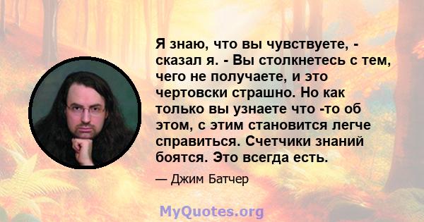 Я знаю, что вы чувствуете, - сказал я. - Вы столкнетесь с тем, чего не получаете, и это чертовски страшно. Но как только вы узнаете что -то об этом, с этим становится легче справиться. Счетчики знаний боятся. Это всегда 