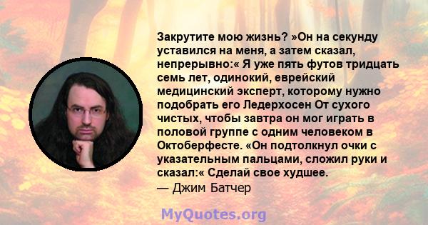 Закрутите мою жизнь? »Он на секунду уставился на меня, а затем сказал, непрерывно:« Я уже пять футов тридцать семь лет, одинокий, еврейский медицинский эксперт, которому нужно подобрать его Ледерхосен От сухого чистых,