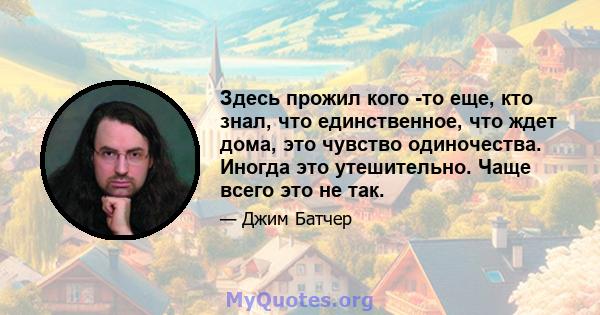 Здесь прожил кого -то еще, кто знал, что единственное, что ждет дома, это чувство одиночества. Иногда это утешительно. Чаще всего это не так.