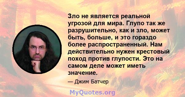 Зло не является реальной угрозой для мира. Глупо так же разрушительно, как и зло, может быть, больше, и это гораздо более распространенный. Нам действительно нужен крестовый поход против глупости. Это на самом деле