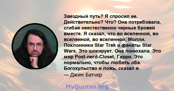 Звездный путь? Я спросил ее. Действительно? Что? Она потребовала, сгибая неестественно черные бровей вместе. Я сказал, что во вселенной, во вселенной, во вселенной, Молли. Поклонники Star Trek и фанаты Star Wars. Это