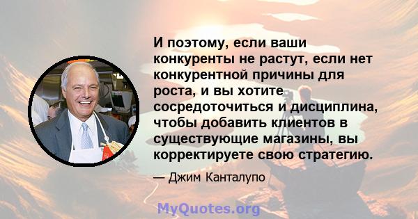 И поэтому, если ваши конкуренты не растут, если нет конкурентной причины для роста, и вы хотите сосредоточиться и дисциплина, чтобы добавить клиентов в существующие магазины, вы корректируете свою стратегию.