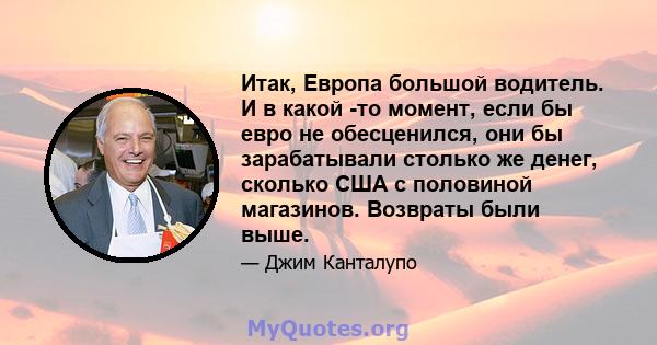 Итак, Европа большой водитель. И в какой -то момент, если бы евро не обесценился, они бы зарабатывали столько же денег, сколько США с половиной магазинов. Возвраты были выше.