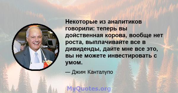 Некоторые из аналитиков говорили: теперь вы дойственная корова, вообще нет роста, выплачивайте все в дивиденды, дайте мне все это, вы не можете инвестировать с умом.