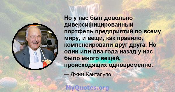 Но у нас был довольно диверсифицированный портфель предприятий по всему миру, и вещи, как правило, компенсировали друг друга. Но один или два года назад у нас было много вещей, происходящих одновременно.