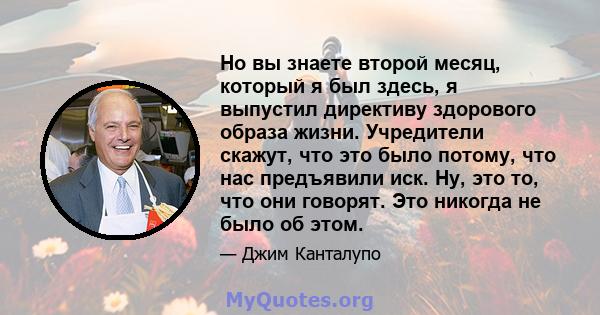 Но вы знаете второй месяц, который я был здесь, я выпустил директиву здорового образа жизни. Учредители скажут, что это было потому, что нас предъявили иск. Ну, это то, что они говорят. Это никогда не было об этом.