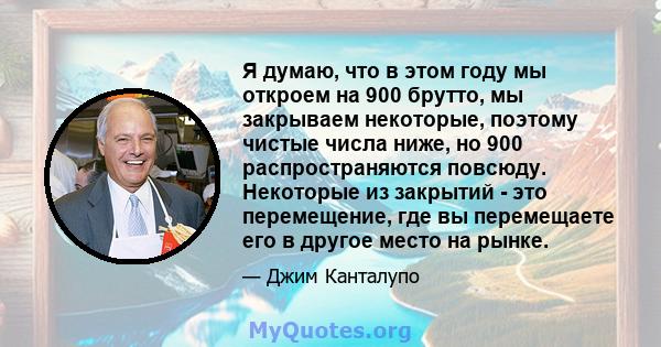 Я думаю, что в этом году мы откроем на 900 брутто, мы закрываем некоторые, поэтому чистые числа ниже, но 900 распространяются повсюду. Некоторые из закрытий - это перемещение, где вы перемещаете его в другое место на