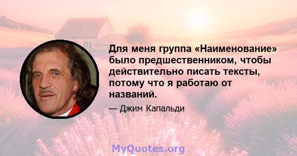 Для меня группа «Наименование» было предшественником, чтобы действительно писать тексты, потому что я работаю от названий.