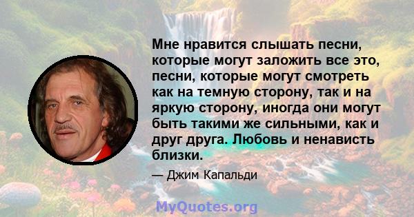 Мне нравится слышать песни, которые могут заложить все это, песни, которые могут смотреть как на темную сторону, так и на яркую сторону, иногда они могут быть такими же сильными, как и друг друга. Любовь и ненависть