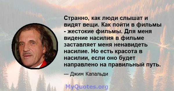 Странно, как люди слышат и видят вещи. Как пойти в фильмы - жестокие фильмы. Для меня видение насилия в фильме заставляет меня ненавидеть насилие. Но есть красота в насилии, если оно будет направлено на правильный путь.