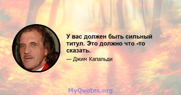 У вас должен быть сильный титул. Это должно что -то сказать.