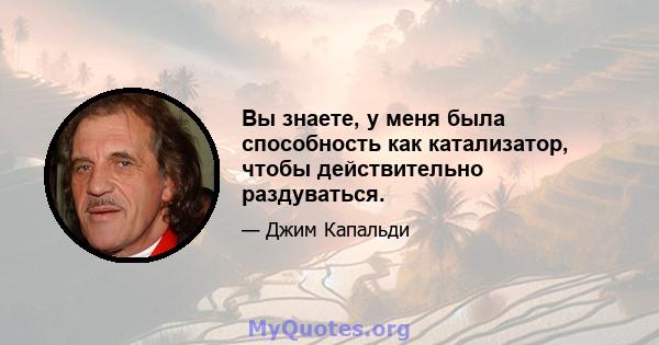 Вы знаете, у меня была способность как катализатор, чтобы действительно раздуваться.