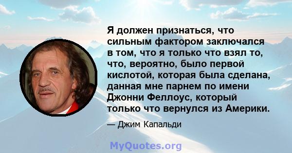 Я должен признаться, что сильным фактором заключался в том, что я только что взял то, что, вероятно, было первой кислотой, которая была сделана, данная мне парнем по имени Джонни Феллоус, который только что вернулся из