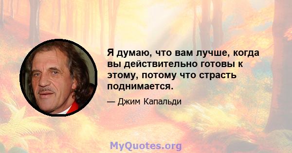 Я думаю, что вам лучше, когда вы действительно готовы к этому, потому что страсть поднимается.