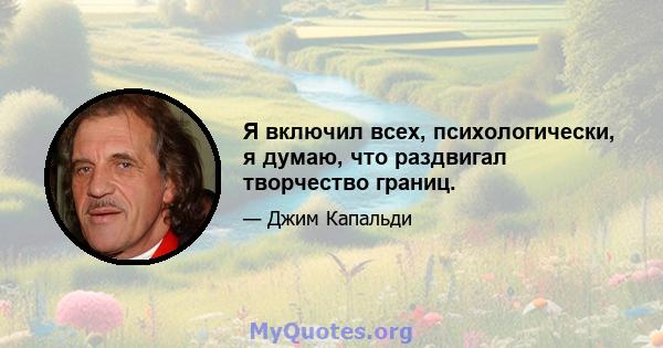 Я включил всех, психологически, я думаю, что раздвигал творчество границ.