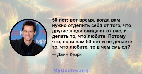 50 лет: вот время, когда вам нужно отделить себя от того, что другие люди ожидают от вас, и делать то, что любите. Потому что, если вам 50 лет и не делаете то, что любите, то в чем смысл?