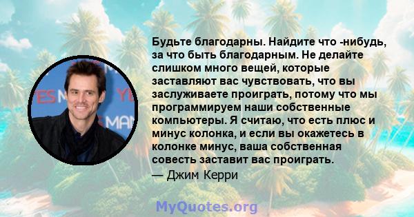 Будьте благодарны. Найдите что -нибудь, за что быть благодарным. Не делайте слишком много вещей, которые заставляют вас чувствовать, что вы заслуживаете проиграть, потому что мы программируем наши собственные