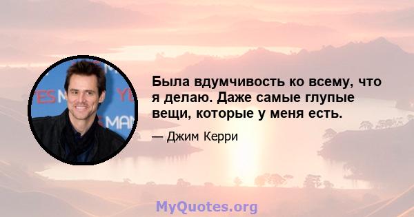 Была вдумчивость ко всему, что я делаю. Даже самые глупые вещи, которые у меня есть.