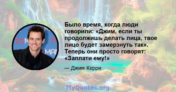 Было время, когда люди говорили: «Джим, если ты продолжишь делать лица, твое лицо будет замерзнуть так». Теперь они просто говорят: «Заплати ему!»