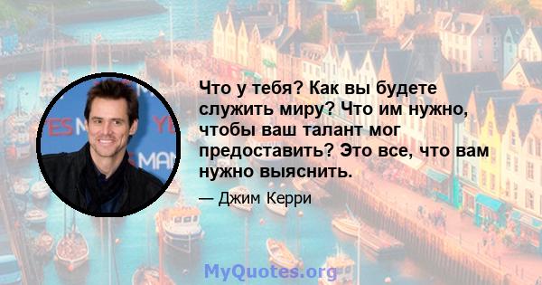 Что у тебя? Как вы будете служить миру? Что им нужно, чтобы ваш талант мог предоставить? Это все, что вам нужно выяснить.