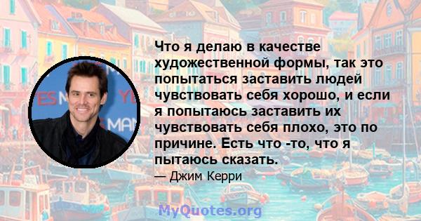 Что я делаю в качестве художественной формы, так это попытаться заставить людей чувствовать себя хорошо, и если я попытаюсь заставить их чувствовать себя плохо, это по причине. Есть что -то, что я пытаюсь сказать.