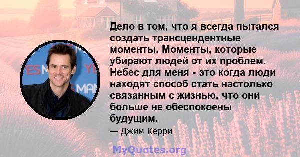 Дело в том, что я всегда пытался создать трансцендентные моменты. Моменты, которые убирают людей от их проблем. Небес для меня - это когда люди находят способ стать настолько связанным с жизнью, что они больше не