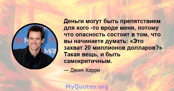 Деньги могут быть препятствием для кого -то вроде меня, потому что опасность состоит в том, что вы начинаете думать: «Это захват 20 миллионов долларов?» Такая вещь, и быть самокритичным.