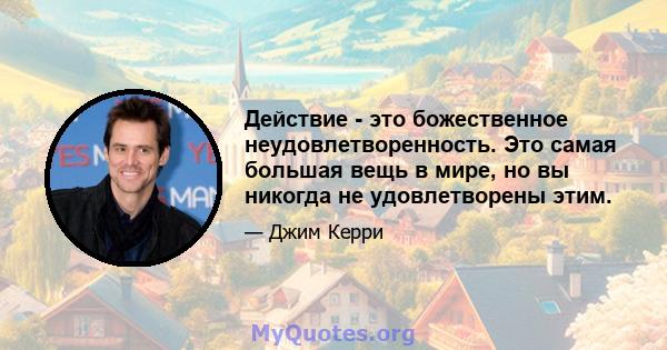 Действие - это божественное неудовлетворенность. Это самая большая вещь в мире, но вы никогда не удовлетворены этим.