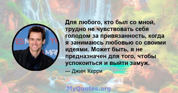 Для любого, кто был со мной, трудно не чувствовать себя голодом за привязанность, когда я занимаюсь любовью со своими идеями. Может быть, я не предназначен для того, чтобы успокоиться и выйти замуж.