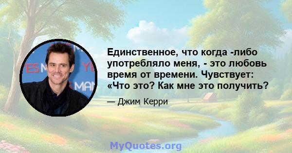 Единственное, что когда -либо употребляло меня, - это любовь время от времени. Чувствует: «Что это? Как мне это получить?