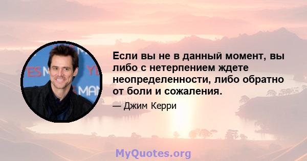 Если вы не в данный момент, вы либо с нетерпением ждете неопределенности, либо обратно от боли и сожаления.