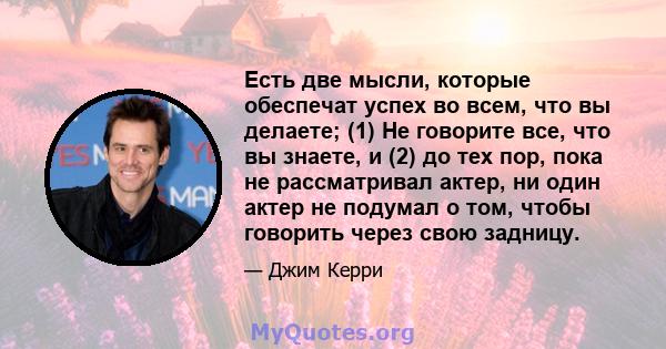 Есть две мысли, которые обеспечат успех во всем, что вы делаете; (1) Не говорите все, что вы знаете, и (2) до тех пор, пока не рассматривал актер, ни один актер не подумал о том, чтобы говорить через свою задницу.