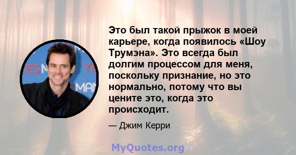 Это был такой прыжок в моей карьере, когда появилось «Шоу Трумэна». Это всегда был долгим процессом для меня, поскольку признание, но это нормально, потому что вы цените это, когда это происходит.