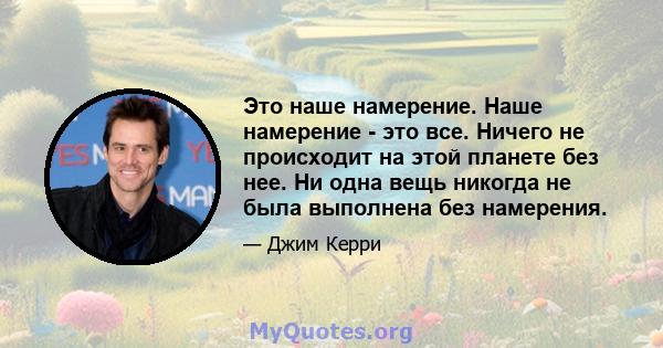 Это наше намерение. Наше намерение - это все. Ничего не происходит на этой планете без нее. Ни одна вещь никогда не была выполнена без намерения.