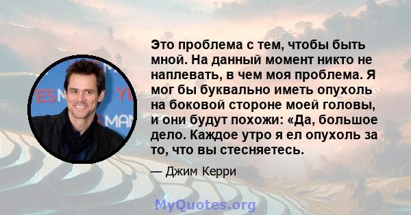 Это проблема с тем, чтобы быть мной. На данный момент никто не наплевать, в чем моя проблема. Я мог бы буквально иметь опухоль на боковой стороне моей головы, и они будут похожи: «Да, большое дело. Каждое утро я ел