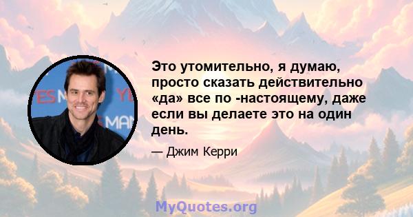 Это утомительно, я думаю, просто сказать действительно «да» все по -настоящему, даже если вы делаете это на один день.