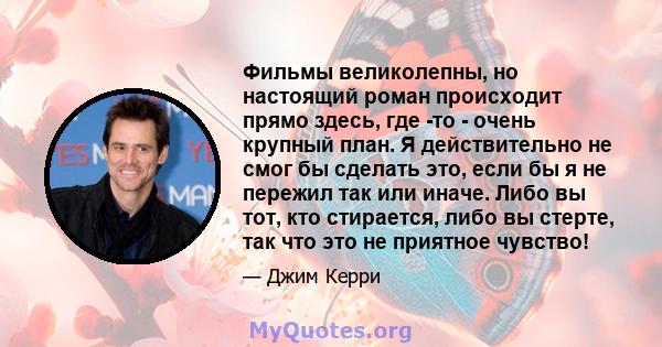 Фильмы великолепны, но настоящий роман происходит прямо здесь, где -то - очень крупный план. Я действительно не смог бы сделать это, если бы я не пережил так или иначе. Либо вы тот, кто стирается, либо вы стерте, так