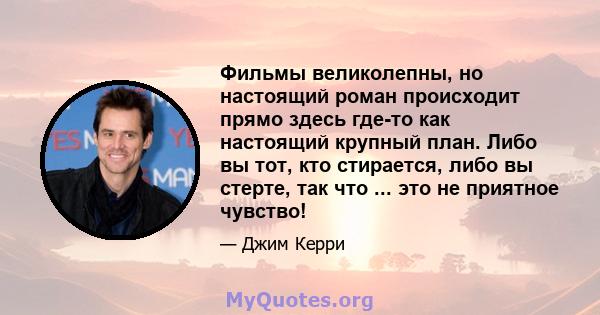 Фильмы великолепны, но настоящий роман происходит прямо здесь где-то как настоящий крупный план. Либо вы тот, кто стирается, либо вы стерте, так что ... это не приятное чувство!