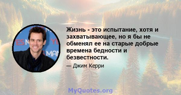 Жизнь - это испытание, хотя и захватывающее, но я бы не обменял ее на старые добрые времена бедности и безвестности.